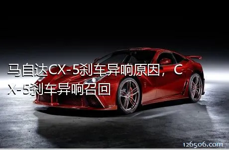 马自达CX-5刹车异响原因，CX-5刹车异响召回