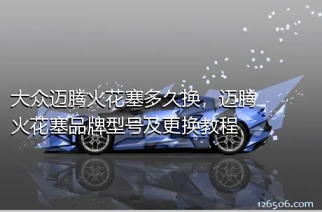 大众迈腾火花塞多久换，迈腾火花塞品牌型号及更换教程