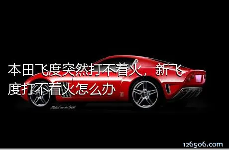 本田飞度突然打不着火，新飞度打不着火怎么办