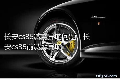 长安cs35减震异响问题，长安cs35前减震异响