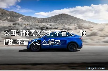本田新雅阁突然打不着火，雅阁打不着火怎么解决