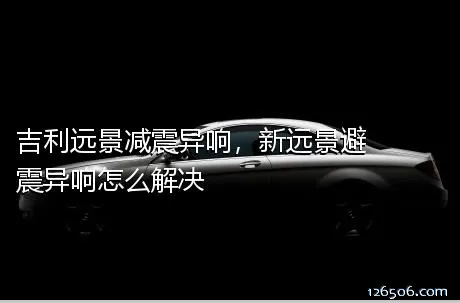 吉利远景减震异响，新远景避震异响怎么解决