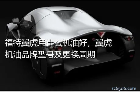福特翼虎用什么机油好，翼虎机油品牌型号及更换周期