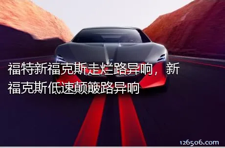 福特新福克斯走烂路异响，新福克斯低速颠簸路异响