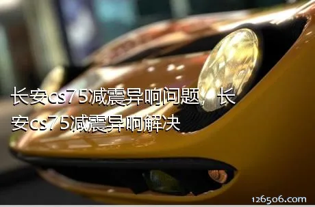 长安cs75减震异响问题，长安cs75减震异响解决