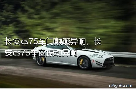 长安cs75车门颠簸异响，长安cs75车窗振动异响