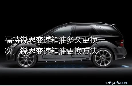 福特锐界变速箱油多久更换一次，锐界变速箱油更换方法
