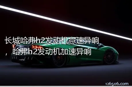 长城哈弗h2发动机怠速异响，哈弗h2发动机加速异响