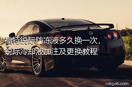 福特锐际防冻液多久换一次，锐际冷却液加注及更换教程