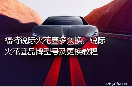 福特锐际火花塞多久换，锐际火花塞品牌型号及更换教程