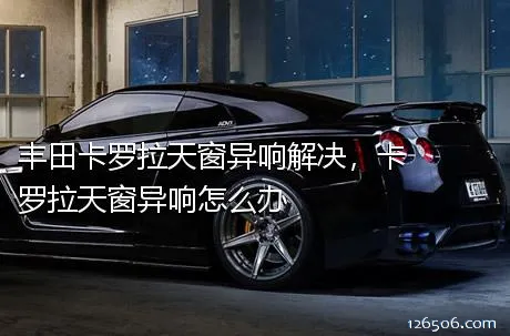 丰田卡罗拉天窗异响解决，卡罗拉天窗异响怎么办