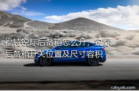 福特锐际后备箱怎么开，锐际后备箱开关位置及尺寸容积
