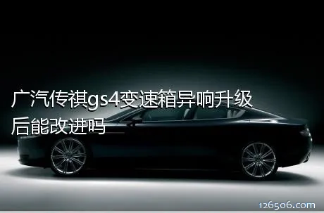 广汽传祺gs4变速箱异响升级后能改进吗
