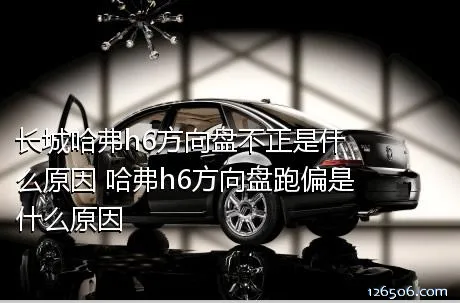 长城哈弗h6方向盘不正是什么原因 哈弗h6方向盘跑偏是什么原因