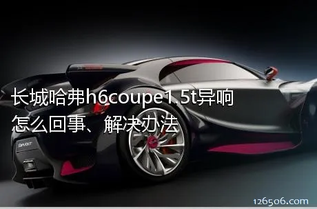 长城哈弗h6coupe1.5t异响怎么回事、解决办法