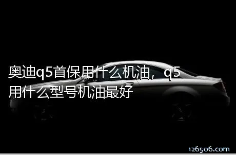 奥迪q5首保用什么机油，q5用什么型号机油最好