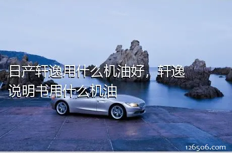 日产轩逸用什么机油好，轩逸说明书用什么机油