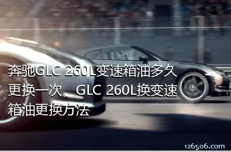 奔驰GLC 260L变速箱油多久更换一次，GLC 260L换变速箱油更换方法