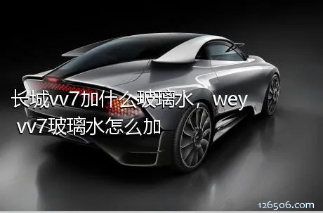 长城vv7加什么玻璃水，wey vv7玻璃水怎么加