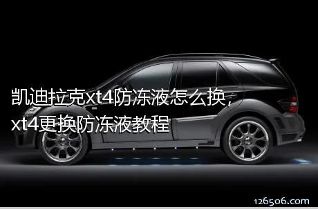 凯迪拉克xt4防冻液怎么换，xt4更换防冻液教程