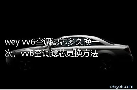 wey vv6空调滤芯多久换一次，vv6空调滤芯更换方法