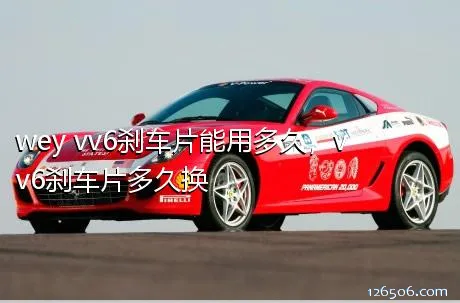 wey vv6刹车片能用多久，vv6刹车片多久换