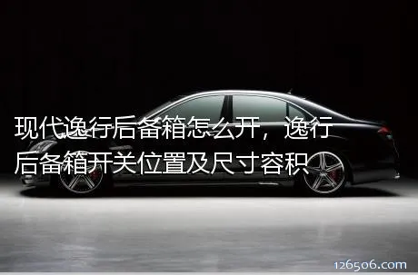 现代逸行后备箱怎么开，逸行后备箱开关位置及尺寸容积