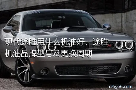 现代途胜用什么机油好，途胜机油品牌型号及更换周期