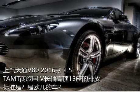 上汽大通V80 2016款 2.5TAMT商旅国IV长轴高顶15座的排放标准是？是欧几的车？