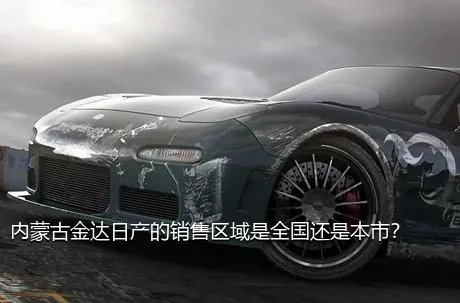 内蒙古金达日产的销售区域是全国还是本市？