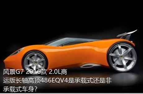 风景G7 2016款 2.0L商运版长轴高顶486EQV4是承载式还是非承载式车身？