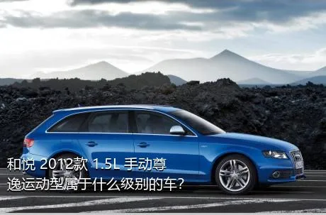 和悦 2012款 1.5L 手动尊逸运动型属于什么级别的车？