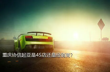 重庆协信起亚是4S店还是经销商？
