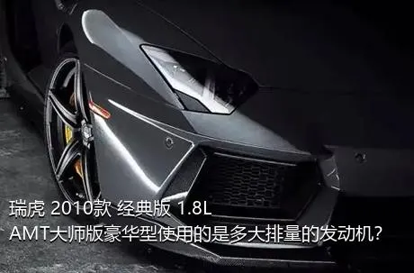 瑞虎 2010款 经典版 1.8L AMT大师版豪华型使用的是多大排量的发动机？