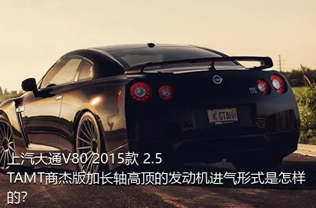 上汽大通V80 2015款 2.5TAMT商杰版加长轴高顶的发动机进气形式是怎样的？