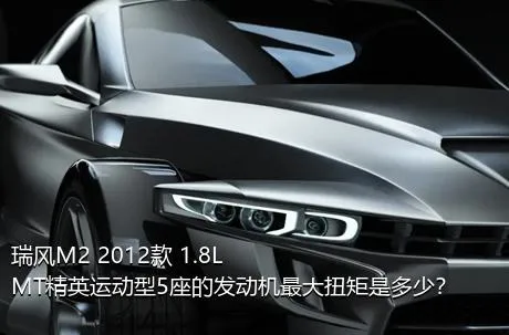 瑞风M2 2012款 1.8L MT精英运动型5座的发动机最大扭矩是多少？