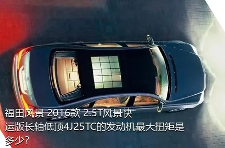福田风景 2016款 2.5T风景快运版长轴低顶4J25TC的发动机最大扭矩是多少？