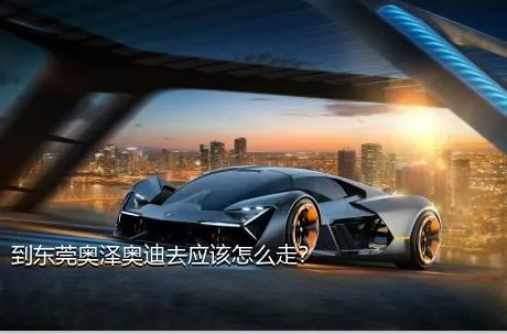 到东莞奥泽奥迪去应该怎么走？