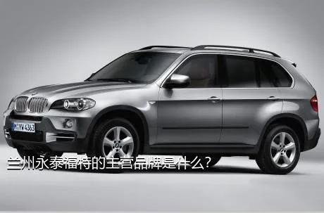兰州永泰福特的主营品牌是什么？