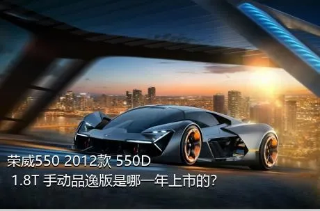 荣威550 2012款 550D 1.8T 手动品逸版是哪一年上市的？