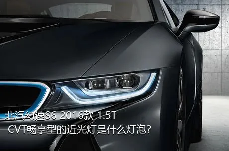 北汽幻速S6 2016款 1.5T CVT畅享型的近光灯是什么灯泡？