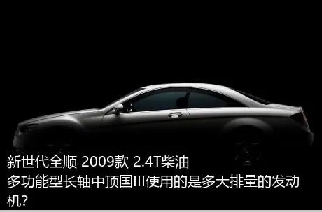 新世代全顺 2009款 2.4T柴油多功能型长轴中顶国III使用的是多大排量的发动机？