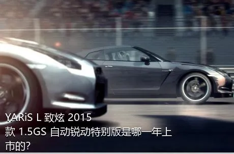 YARiS L 致炫 2015款 1.5GS 自动锐动特别版是哪一年上市的？