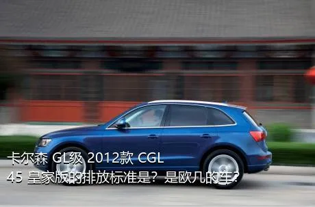卡尔森 GL级 2012款 CGL45 皇家版的排放标准是？是欧几的车？