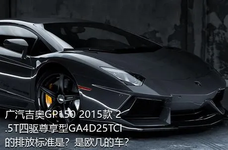 广汽吉奥GP150 2015款 2.5T四驱尊享型GA4D25TCI的排放标准是？是欧几的车？