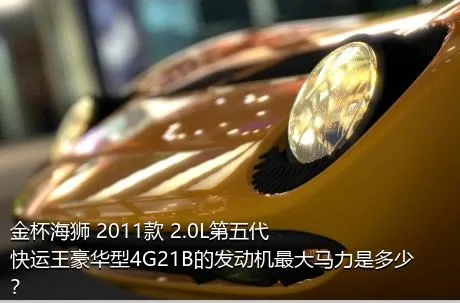 金杯海狮 2011款 2.0L第五代快运王豪华型4G21B的发动机最大马力是多少？