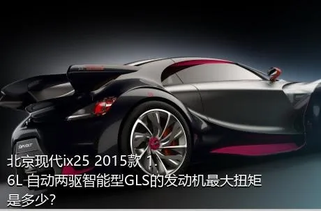 北京现代ix25 2015款 1.6L 自动两驱智能型GLS的发动机最大扭矩是多少？