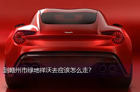 到赣州市绿地祥沃去应该怎么走？