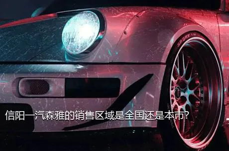 信阳一汽森雅的销售区域是全国还是本市？