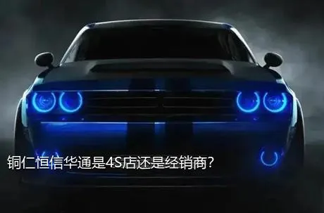 铜仁恒信华通是4S店还是经销商？
